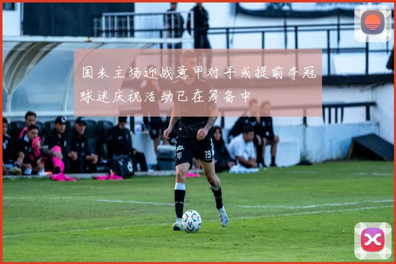 国米主场迎战意甲对手或提前夺冠球迷庆祝活动已在筹备中