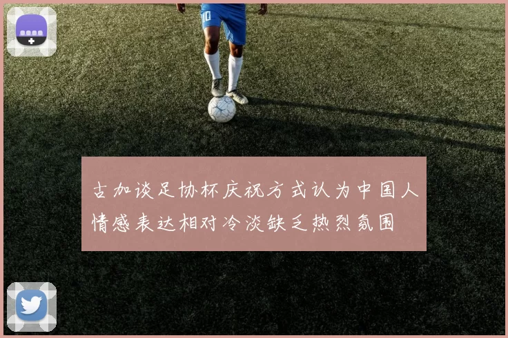 古加谈足协杯庆祝方式认为中国人情感表达相对冷淡缺乏热烈氛围