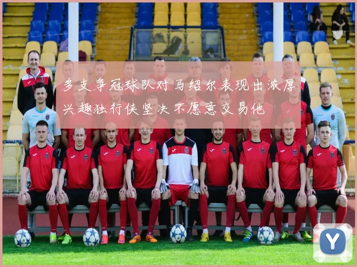 多支争冠球队对马绍尔表现出浓厚兴趣独行侠坚决不愿意交易他