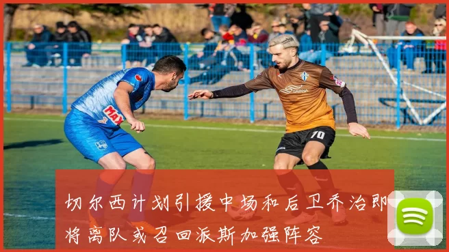 切尔西计划引援中场和后卫乔治即将离队或召回派斯加强阵容