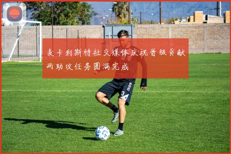 麦卡利斯特社交媒体庆祝晋级贡献两助攻任务圆满完成