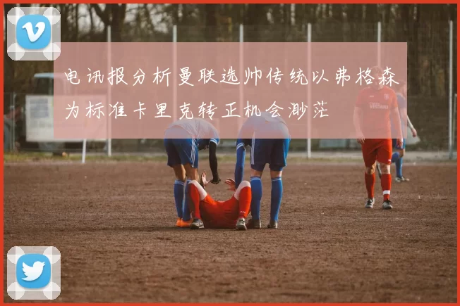 电讯报分析曼联选帅传统以弗格森为标准卡里克转正机会渺茫