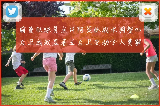 前曼联球员点评阿莫林战术调整四后卫成效显著五后卫变动令人费解